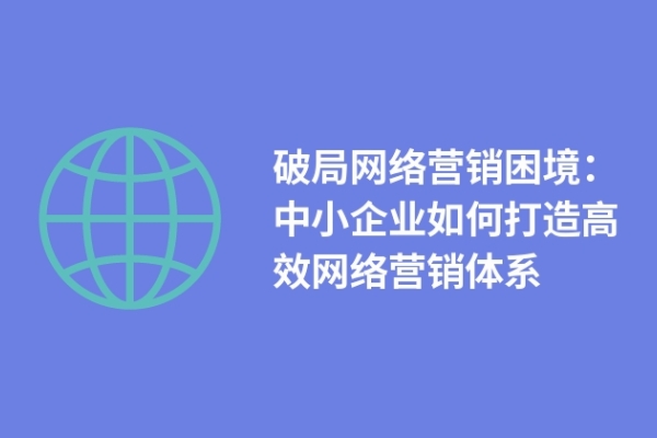 破局網(wǎng)絡(luò)營銷困境：中小企業(yè)如何打造高效網(wǎng)絡(luò)營銷體系