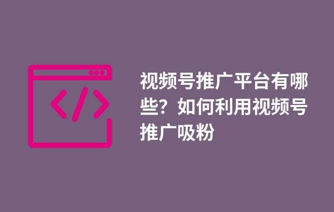 視頻號推廣平臺有哪些？如何利用視頻號推廣吸粉