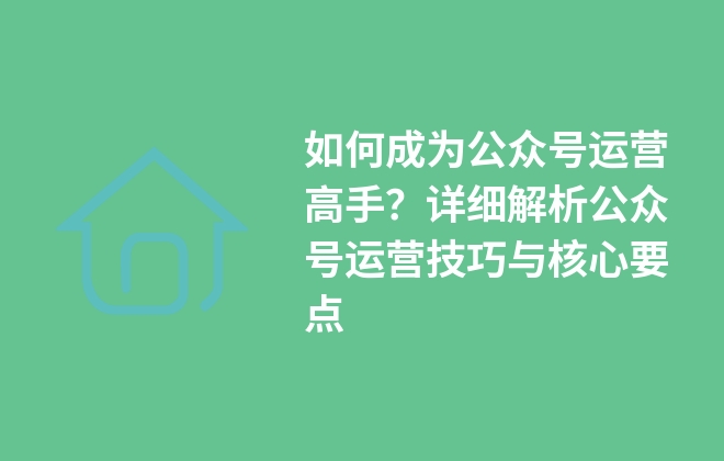 如何成為公眾號(hào)運(yùn)營(yíng)高手？詳細(xì)解析公眾號(hào)運(yùn)營(yíng)技巧與核心要點(diǎn)